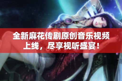 全新麻花传剧原创音乐视频上线，尽享视听盛宴！