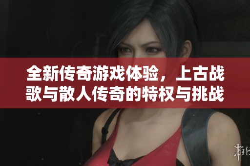 全新传奇游戏体验，上古战歌与散人传奇的特权与挑战解析