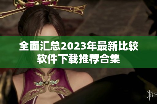 全面汇总2023年最新比较软件下载推荐合集