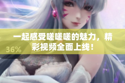 一起感受嗟嗟嗟的魅力，精彩视频全面上线！