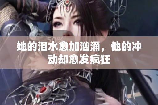 她的泪水愈加汹涌，他的冲动却愈发疯狂
