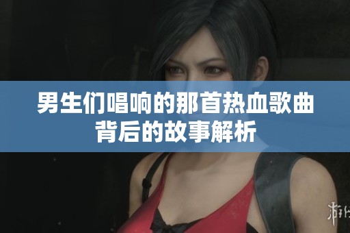 男生们唱响的那首热血歌曲背后的故事解析