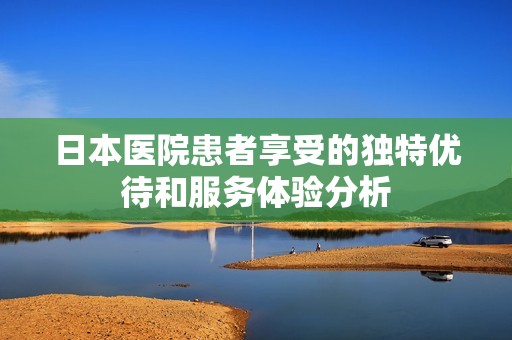 日本医院患者享受的独特优待和服务体验分析