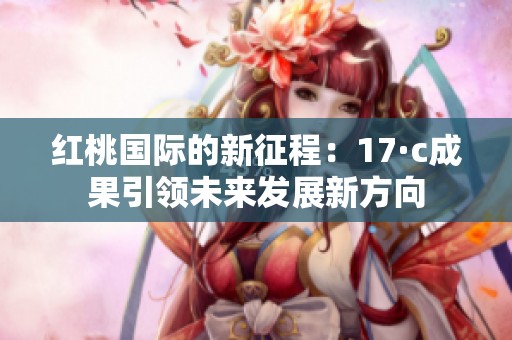 红桃国际的新征程：17·c成果引领未来发展新方向