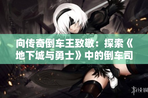 向传奇倒车王致敬：探索《地下城与勇士》中的倒车司机角色魅力