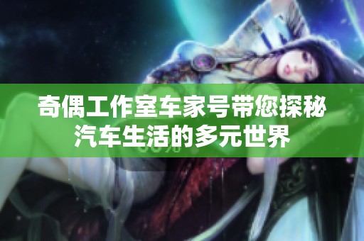 奇偶工作室车家号带您探秘汽车生活的多元世界