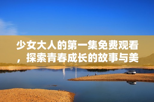 少女大人的第一集免费观看，探索青春成长的故事与美好回忆