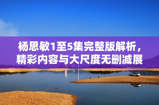 杨思敏1至5集完整版解析，精彩内容与大尺度无删减展示