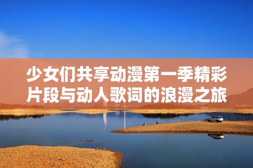少女们共享动漫第一季精彩片段与动人歌词的浪漫之旅