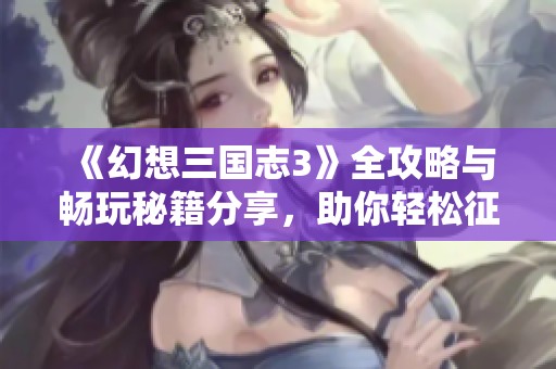 《幻想三国志3》全攻略与畅玩秘籍分享，助你轻松征服三国世界