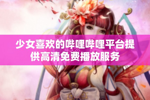 少女喜欢的哔哩哔哩平台提供高清免费播放服务