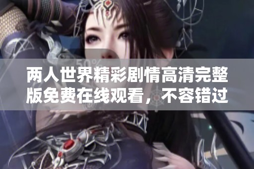 两人世界精彩剧情高清完整版免费在线观看，不容错过的恋爱故事