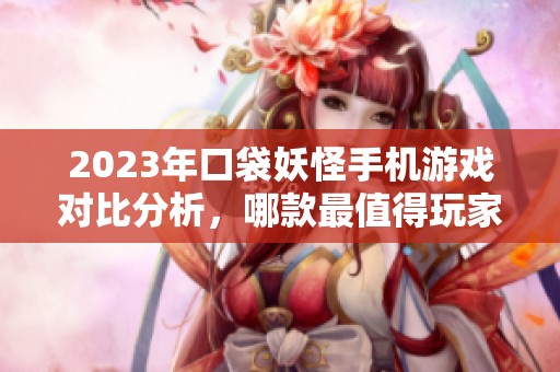 2023年口袋妖怪手机游戏对比分析，哪款最值得玩家入手呢