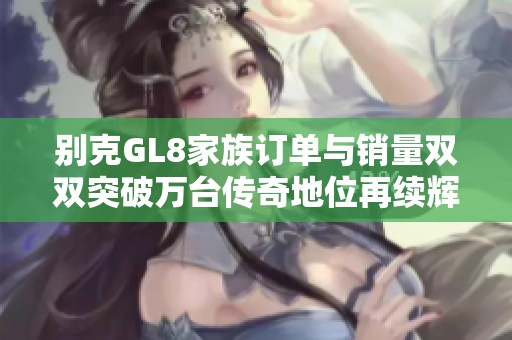 别克GL8家族订单与销量双双突破万台传奇地位再续辉煌