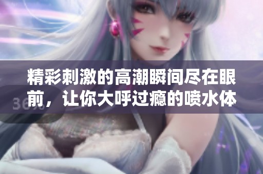 精彩刺激的高潮瞬间尽在眼前，让你大呼过瘾的喷水体验