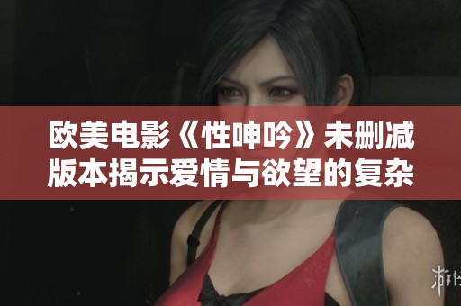 欧美电影《性呻吟》未删减版本揭示爱情与欲望的复杂交织