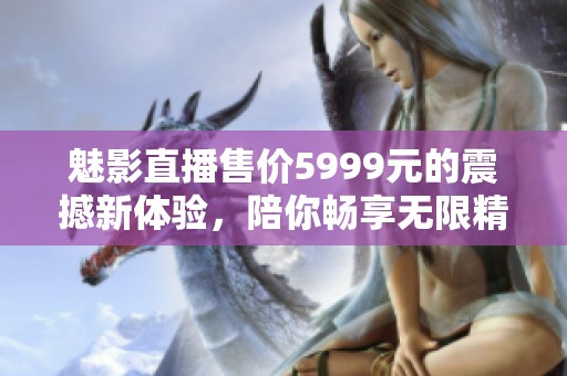 魅影直播售价5999元的震撼新体验，陪你畅享无限精彩直播内容