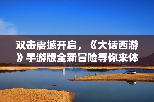 双击震撼开启，《大话西游》手游版全新冒险等你来体验！