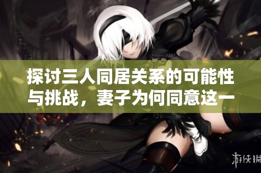 探讨三人同居关系的可能性与挑战，妻子为何同意这一选择