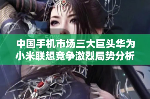 中国手机市场三大巨头华为小米联想竞争激烈局势分析