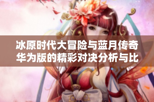 冰原时代大冒险与蓝月传奇华为版的精彩对决分析与比较