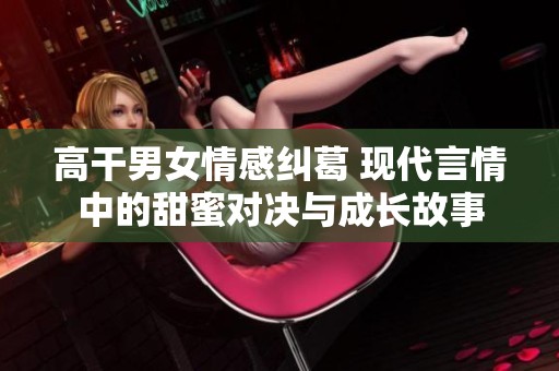 高干男女情感纠葛 现代言情中的甜蜜对决与成长故事