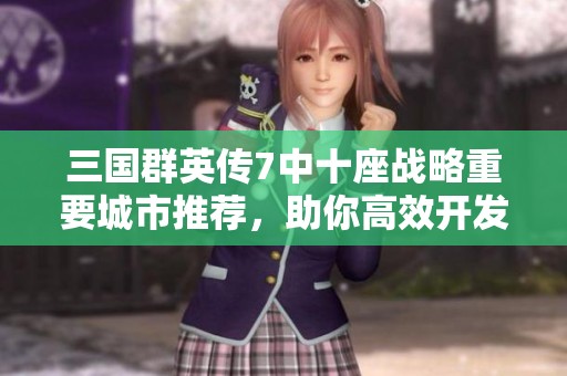 三国群英传7中十座战略重要城市推荐，助你高效开发与攻占