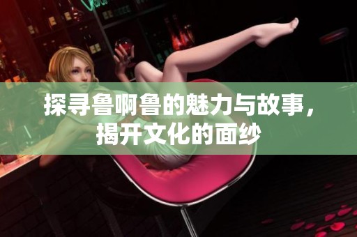 探寻鲁啊鲁的魅力与故事，揭开文化的面纱