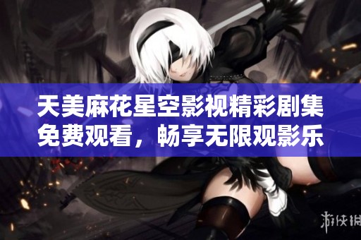 天美麻花星空影视精彩剧集免费观看，畅享无限观影乐趣