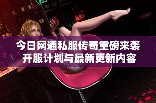 今日网通私服传奇重磅来袭 开服计划与最新更新内容深入解析