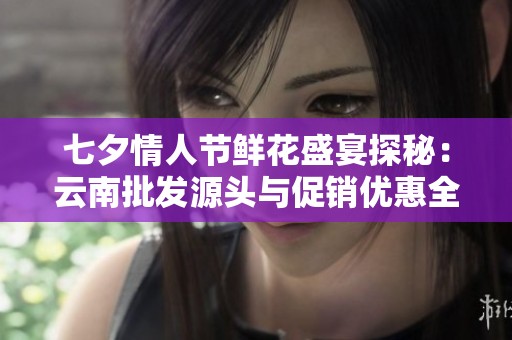 七夕情人节鲜花盛宴探秘：云南批发源头与促销优惠全攻略
