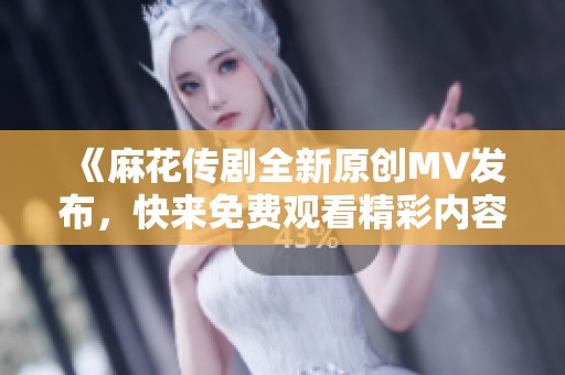 《麻花传剧全新原创MV发布，快来免费观看精彩内容吧》