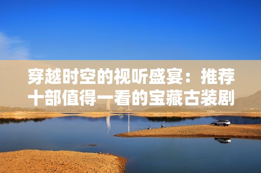 穿越时空的视听盛宴：推荐十部值得一看的宝藏古装剧