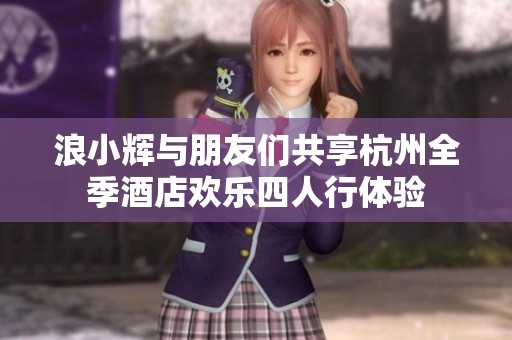 浪小辉与朋友们共享杭州全季酒店欢乐四人行体验