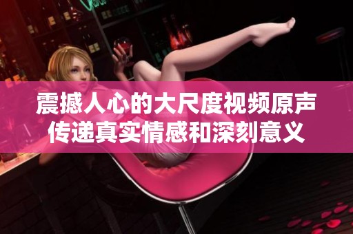 震撼人心的大尺度视频原声传递真实情感和深刻意义