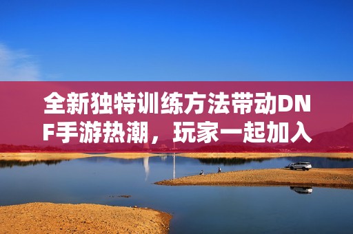 全新独特训练方法带动DNF手游热潮，玩家一起加入吧
