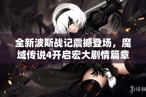 全新波斯战记震撼登场，魔域传说4开启宏大剧情篇章