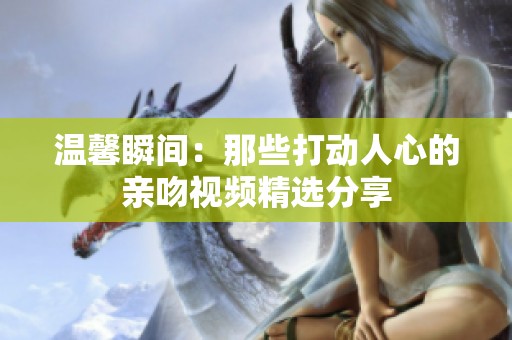 温馨瞬间：那些打动人心的亲吻视频精选分享