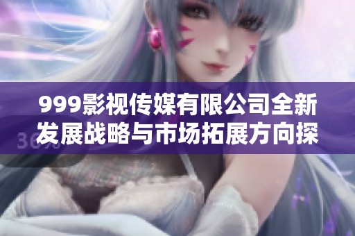 999影视传媒有限公司全新发展战略与市场拓展方向探讨