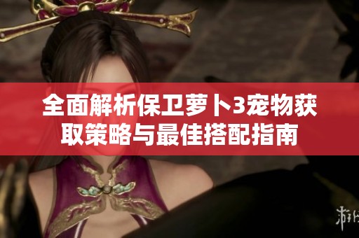 全面解析保卫萝卜3宠物获取策略与最佳搭配指南