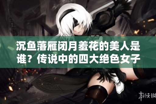 沉鱼落雁闭月羞花的美人是谁？传说中的四大绝色女子揭秘