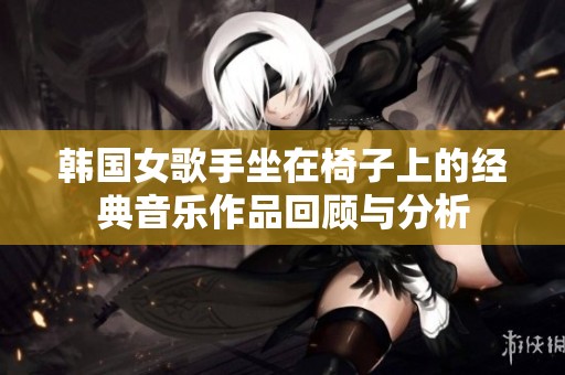 韩国女歌手坐在椅子上的经典音乐作品回顾与分析