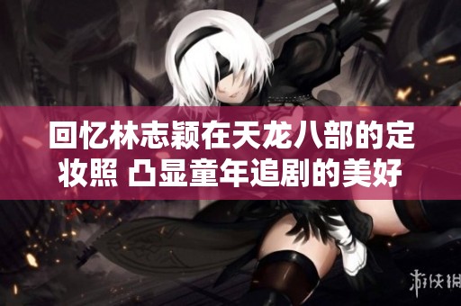 回忆林志颖在天龙八部的定妆照 凸显童年追剧的美好时光