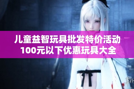 儿童益智玩具批发特价活动 100元以下优惠玩具大全
