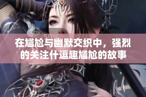 在尴尬与幽默交织中，强烈的关注什逗趣尴尬的故事