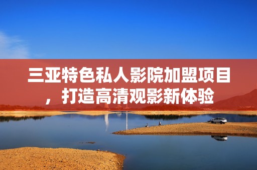 三亚特色私人影院加盟项目，打造高清观影新体验