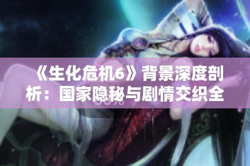 《生化危机6》背景深度剖析：国家隐秘与剧情交织全揭晓