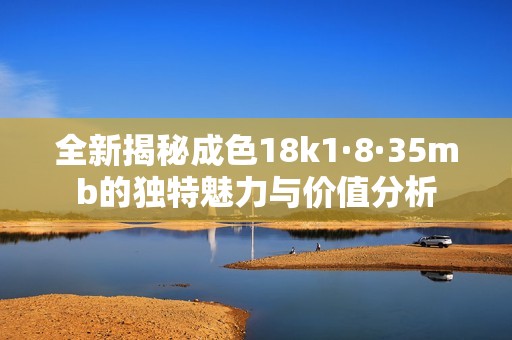 全新揭秘成色18k1·8·35mb的独特魅力与价值分析