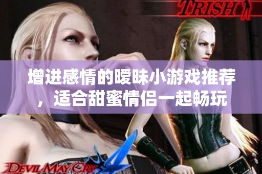 增进感情的暧昧小游戏推荐，适合甜蜜情侣一起畅玩