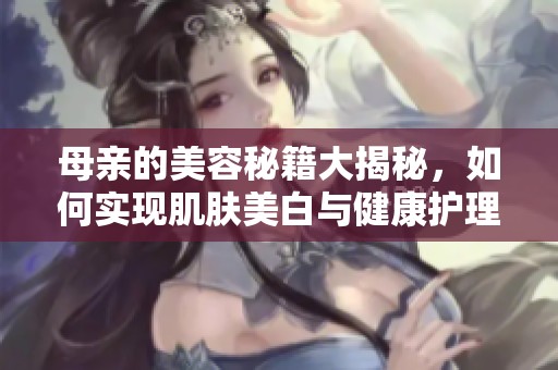 母亲的美容秘籍大揭秘，如何实现肌肤美白与健康护理